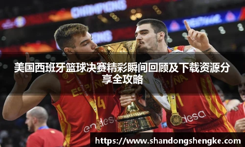 多宝官方网站美国西班牙篮球决赛精彩瞬间回顾及下载资源分享全攻略